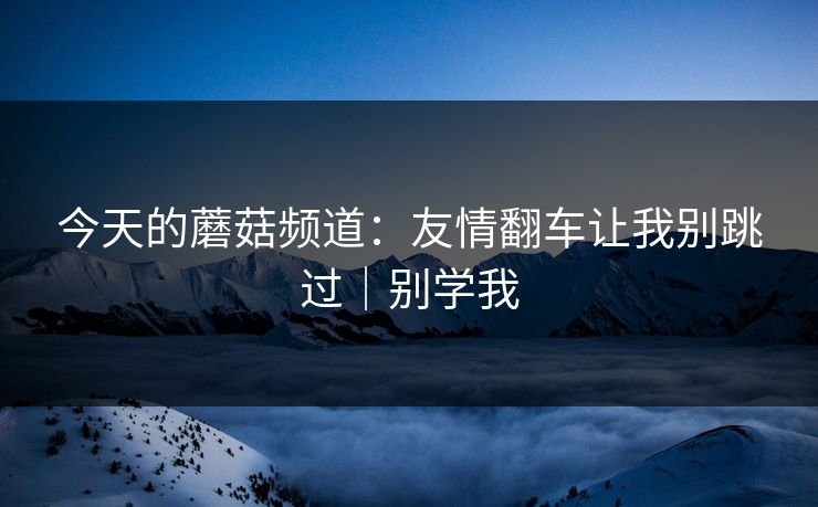 今天的蘑菇频道:友情翻车让我别跳过|别学我 第1张 今天的蘑菇频道:友情翻车让我别跳过|别学我 第1张