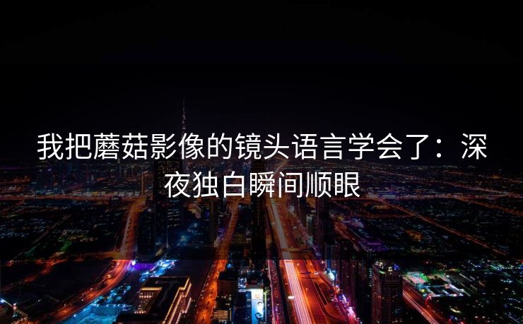 我把蘑菇影像的镜头语言学会了：深夜独白瞬间顺眼  第1张