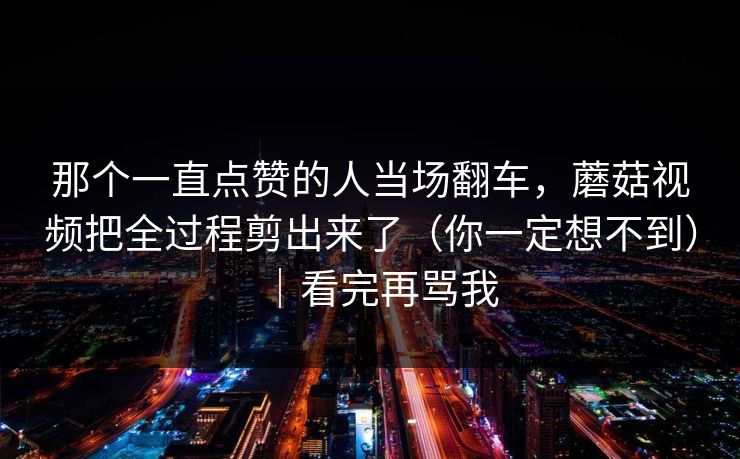 那个一直点赞的人当场翻车，蘑菇视频把全过程剪出来了（你一定想不到）｜看完再骂我  第1张