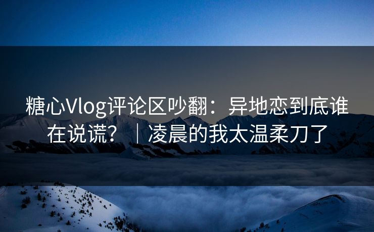 糖心Vlog评论区吵翻:异地恋到底谁在说谎?|凌晨的我太温柔刀了 糖心Vlog评论区吵翻:异地恋到底谁在说谎?|凌晨的我太温柔刀了