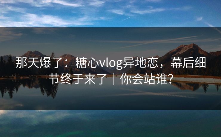 那天爆了:糖心vlog异地恋,幕后细节终于来了|你会站谁? 那天爆了:糖心vlog异地恋,幕后细节终于来了|你会站谁?